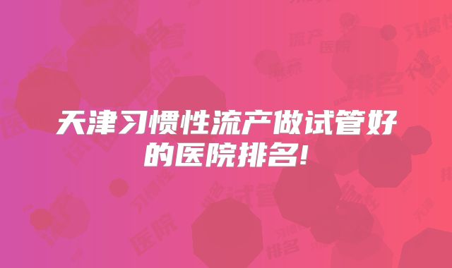 天津习惯性流产做试管好的医院排名!