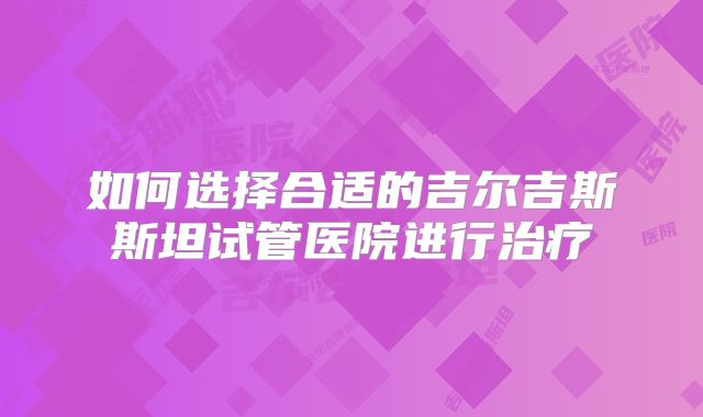 如何选择合适的吉尔吉斯斯坦试管医院进行治疗