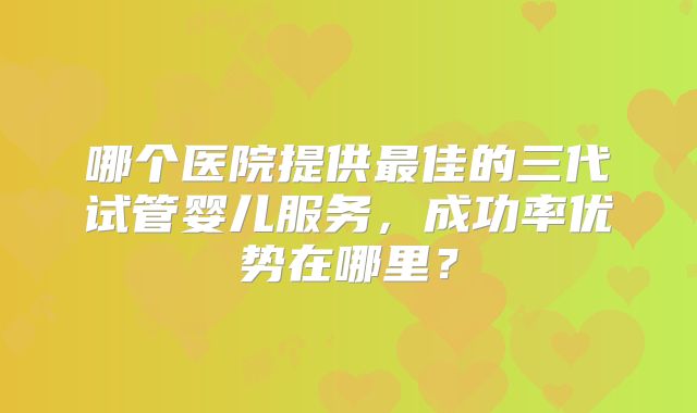 哪个医院提供最佳的三代试管婴儿服务，成功率优势在哪里？