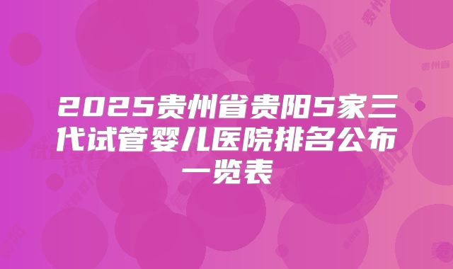 2025贵州省贵阳5家三代试管婴儿医院排名公布一览表