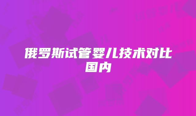 俄罗斯试管婴儿技术对比国内