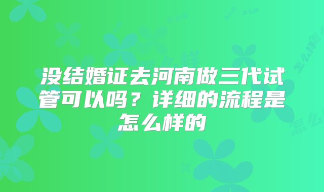 没结婚证去河南做三代试管可以吗？详细的流程是怎么样的