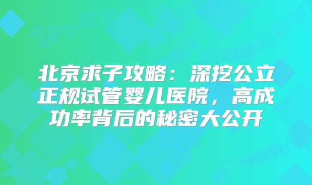 北京求子攻略：深挖公立正规试管婴儿医院，高成功率背后的秘密大公开