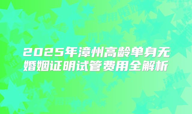 2025年漳州高龄单身无婚姻证明试管费用全解析