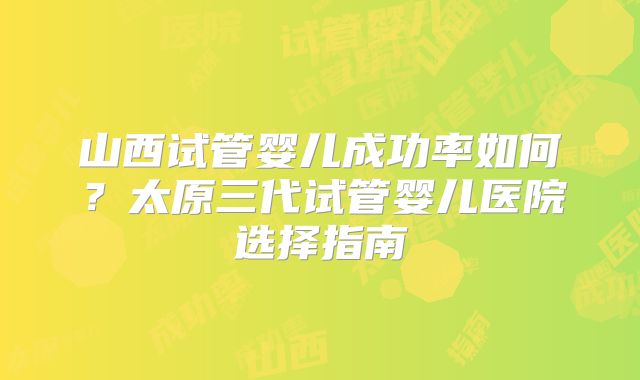 山西试管婴儿成功率如何?太原三代试管婴儿医院选择指南