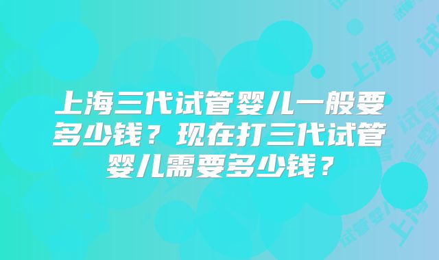 上海三代试管婴儿一般要多少钱?现在打三代试管婴儿需要多少钱?