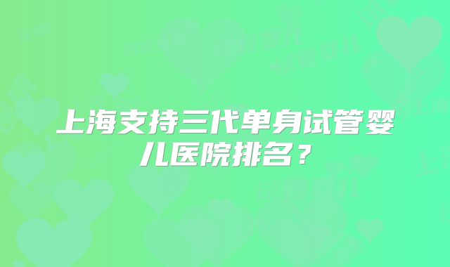 上海支持三代单身试管婴儿医院排名?