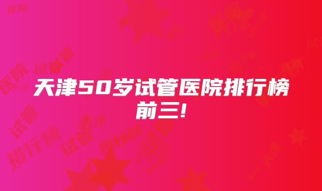 天津50岁试管医院排行榜前三!