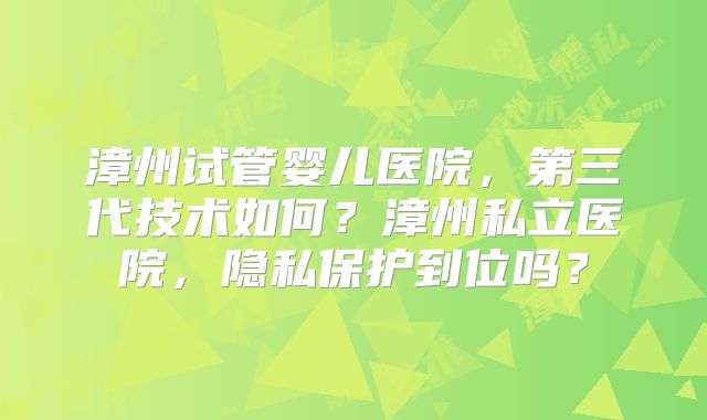 漳州试管婴儿医院，第三代技术如何？漳州私立医院，隐私保护到位吗？