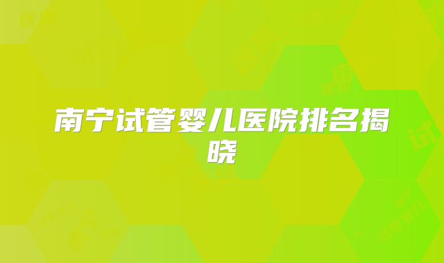 南宁试管婴儿医院排名揭晓