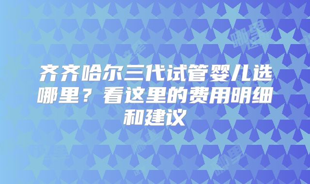 齐齐哈尔三代试管婴儿选哪里?看这里的费用明细和建议