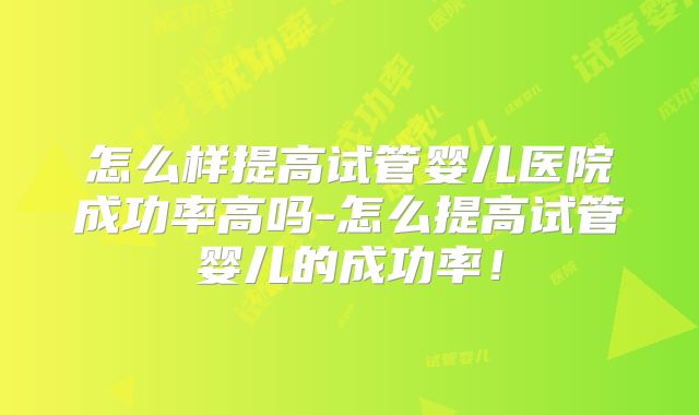 怎么样提高试管婴儿医院成功率高吗-怎么提高试管婴儿的成功率！