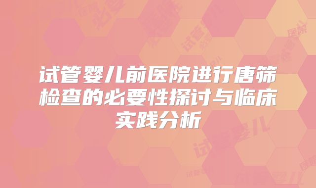 试管婴儿前医院进行唐筛检查的必要性探讨与临床实践分析