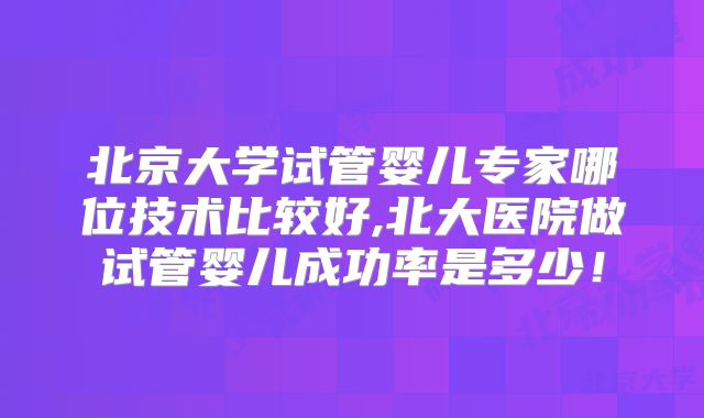 北京大学试管婴儿专家哪位技术比较好,北大医院做试管婴儿成功率是多少！