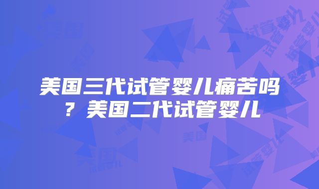 美国三代试管婴儿痛苦吗？美国二代试管婴儿