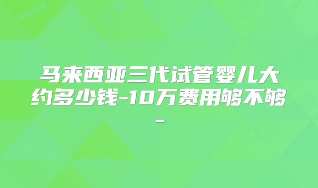 马来西亚三代试管婴儿大约多少钱-10万费用够不够-