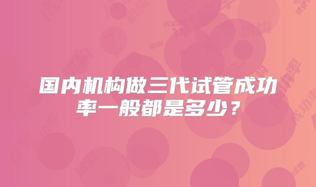 国内机构做三代试管成功率一般都是多少？