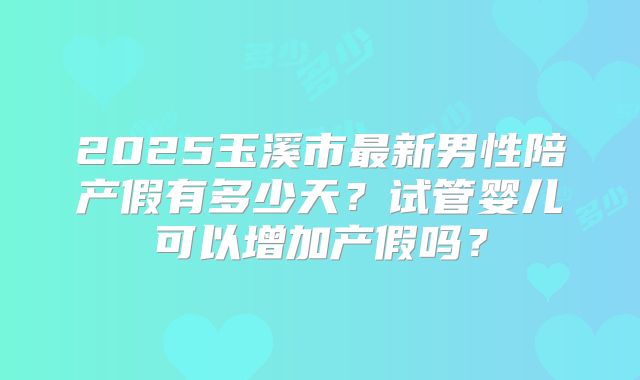 2025玉溪市最新男性陪产假有多少天？试管婴儿可以增加产假吗？