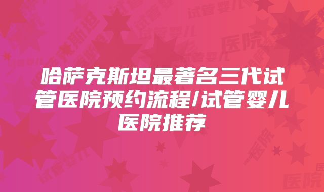 哈萨克斯坦最著名三代试管医院预约流程/试管婴儿医院推荐
