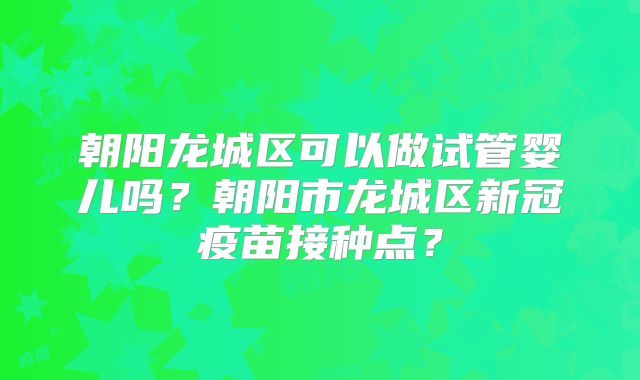 朝阳龙城区可以做试管婴儿吗?朝阳市龙城区新冠疫苗接种点?