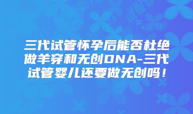 三代试管怀孕后能否杜绝做羊穿和无创DNA-三代试管婴儿还要做无创吗!
