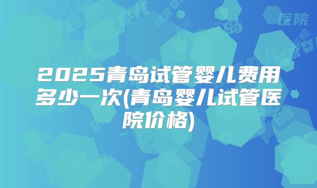 2025青岛试管婴儿费用多少一次(青岛婴儿试管医院价格)