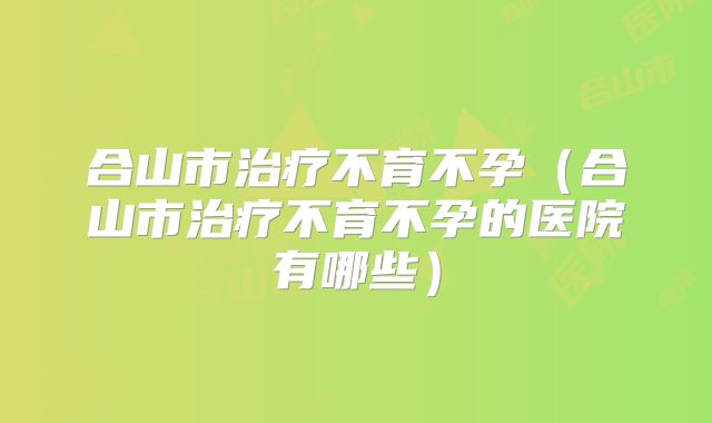 合山市治疗不育不孕（合山市治疗不育不孕的医院有哪些）