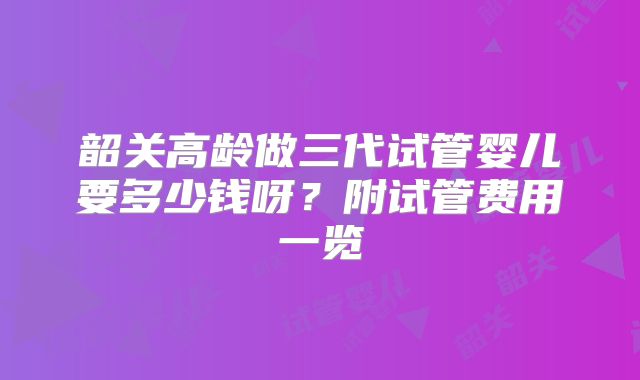 韶关高龄做三代试管婴儿要多少钱呀？附试管费用一览