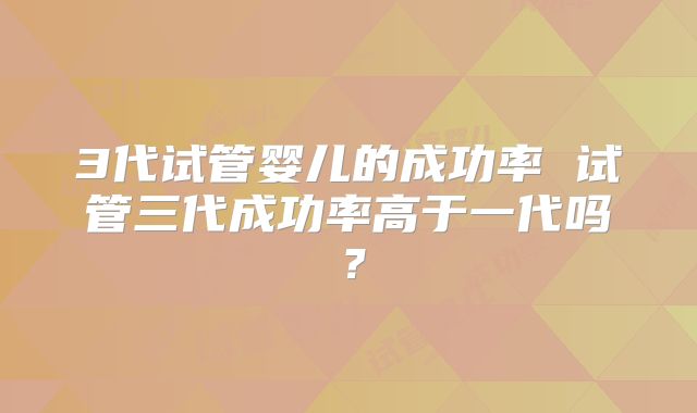 3代试管婴儿的成功率 试管三代成功率高于一代吗？