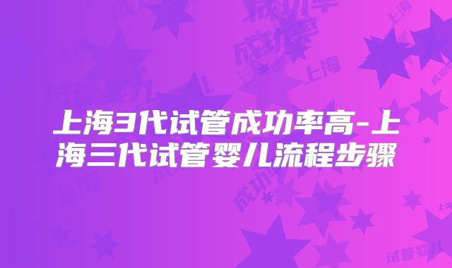上海3代试管成功率高-上海三代试管婴儿流程步骤