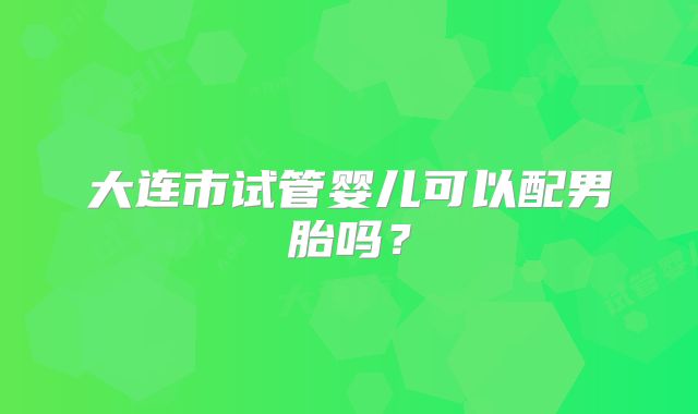 大连市试管婴儿可以配男胎吗？