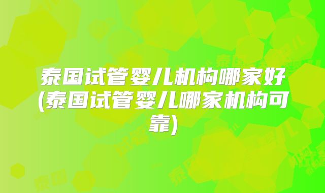 泰国试管婴儿机构哪家好(泰国试管婴儿哪家机构可靠)