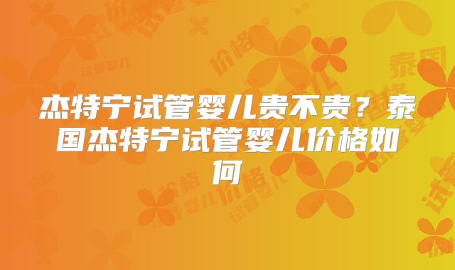 杰特宁试管婴儿贵不贵？泰国杰特宁试管婴儿价格如何