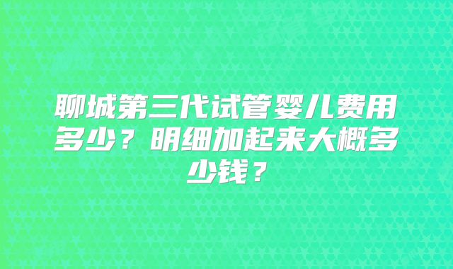 聊城第三代试管婴儿费用多少？明细加起来大概多少钱？