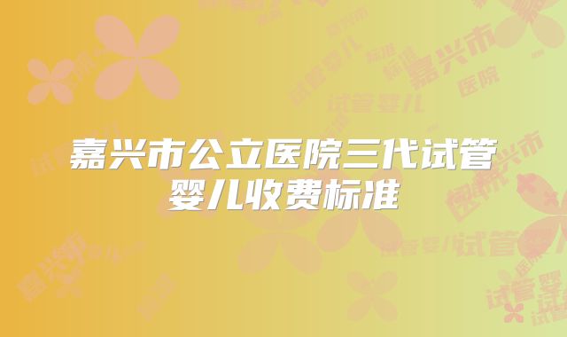 嘉兴市公立医院三代试管婴儿收费标准