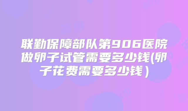 联勤保障部队第906医院做卵子试管需要多少钱(卵子花费需要多少钱）