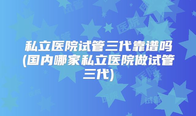 私立医院试管三代靠谱吗(国内哪家私立医院做试管三代)