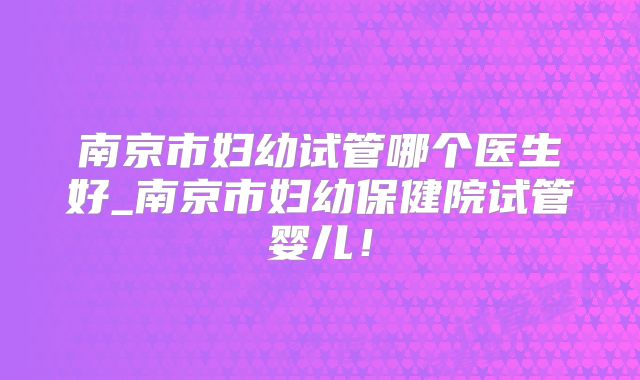 南京市妇幼试管哪个医生好_南京市妇幼保健院试管婴儿！