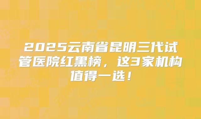 2025云南省昆明三代试管医院红黑榜，这3家机构值得一选！