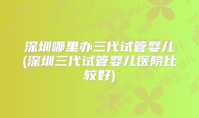 深圳哪里办三代试管婴儿(深圳三代试管婴儿医院比较好)