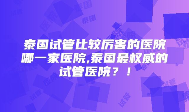 泰国试管比较厉害的医院哪一家医院,泰国最权威的试管医院?!