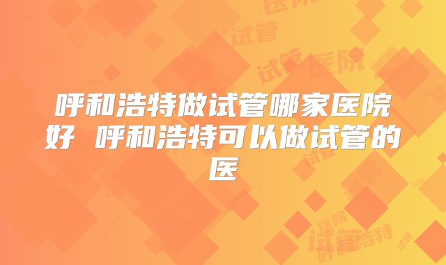 呼和浩特做试管哪家医院好 呼和浩特可以做试管的医