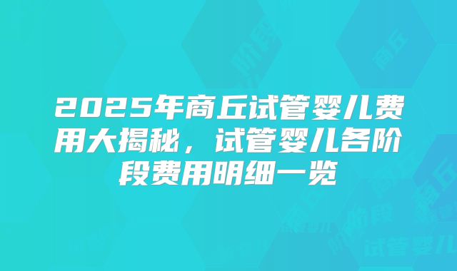 2025年商丘试管婴儿费用大揭秘，试管婴儿各阶段费用明细一览