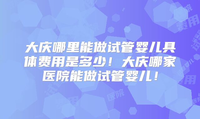 大庆哪里能做试管婴儿具体费用是多少！大庆哪家医院能做试管婴儿！