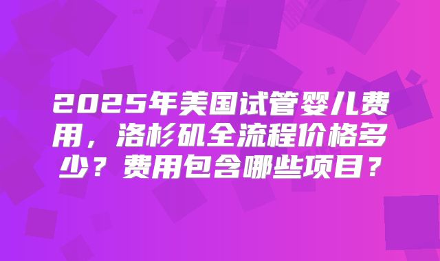 2025年美国试管婴儿费用，洛杉矶全流程价格多少？费用包含哪些项目？
