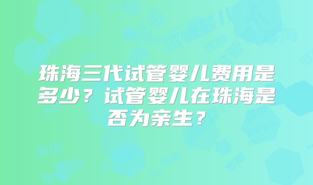 珠海三代试管婴儿费用是多少?试管婴儿在珠海是否为亲生?