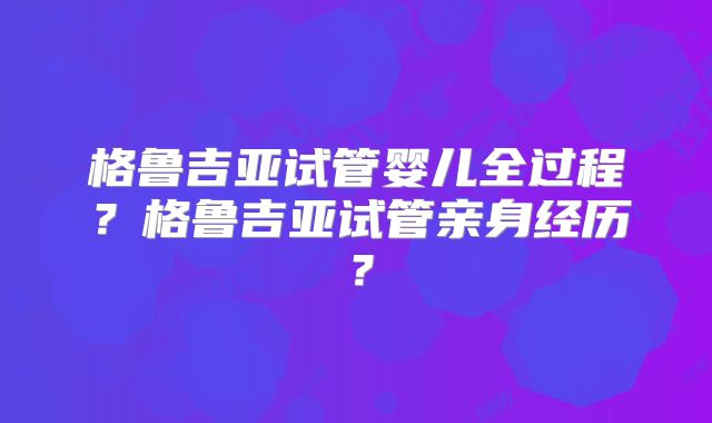 格鲁吉亚试管婴儿全过程？格鲁吉亚试管亲身经历？