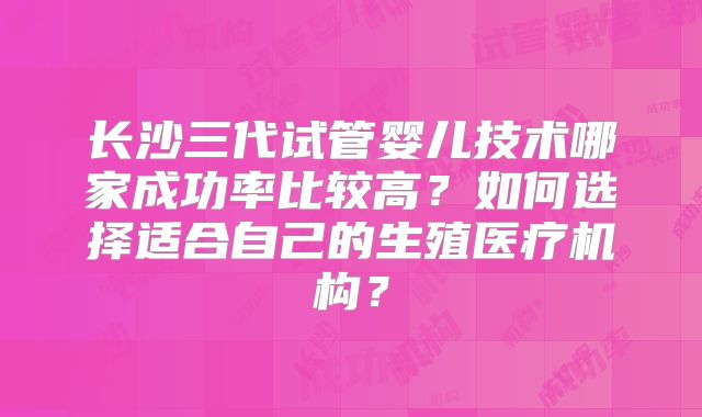 长沙三代试管婴儿技术哪家成功率比较高？如何选择适合自己的生殖医疗机构？