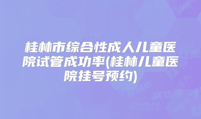 桂林市综合性成人儿童医院试管成功率(桂林儿童医院挂号预约)