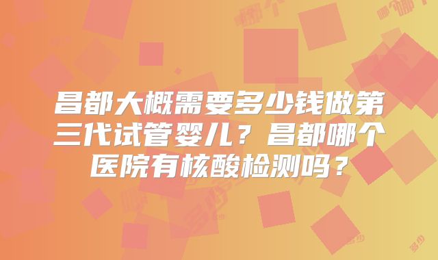 昌都大概需要多少钱做第三代试管婴儿？昌都哪个医院有核酸检测吗？